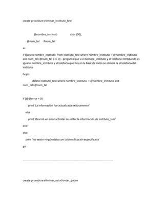 create procedure eliminar_instituto_tele



            @nombre_instituto                       char (50),

      @num_tel        Rnum_tel

as

if ((select nombre_instituto from instituto_tele where nombre_instituto = @nombre_instituto
and num_tel=@num_tel ) <> 0) --pregunta que si el nombre_instituto y el telefono introducido es
igual al nombre_instituto y el telefono que hay en la base de datos se elimina la el telefono del
instituto

begin

      delete instituto_tele where nombre_instituto = @nombre_instituto and
num_tel=@num_tel



if (@@error = 0)

       print 'La información fue actualizada exitosamente'

     else

       print 'Ocurrió un error al tratar de editar la información de instituto_tele'

end

else

     print 'No existe ningún dato con la identificación especificada'

go



----------------------------------------------------------------------------------------------------




create procedure eliminar_estudiantes_padre
 