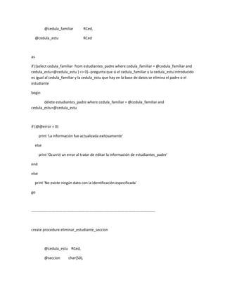 @cedula_familiar              RCed,

     @cedula_estu                         RCed



as

if ((select cedula_familiar from estudiantes_padre where cedula_familiar = @cedula_familiar and
cedula_estu=@cedula_estu ) <> 0)--pregunta que si el cedula_familiar y la cedula_estu introducido
es igual al cedula_familiar y la cedula_estu que hay en la base de datos se elimina el padre o el
estudiante

begin

       delete estudiantes_padre where cedula_familiar = @cedula_familiar and
cedula_estu=@cedula_estu



if (@@error = 0)

       print 'La información fue actualizada exitosamente'

     else

       print 'Ocurrió un error al tratar de editar la información de estudiantes_padre'

end

else

     print 'No existe ningún dato con la identificación especificada'

go



----------------------------------------------------------------------------------------------------



create procedure eliminar_estudiante_seccion



            @cedula_estu RCed,

            @seccion         char(50),
 