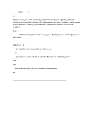 @año            int

as

if ((select cedula_estu from estudiante_seccion where cedula_estu = @cedula_estu and
seccion=@seccion and año = @año) <> 0)--pregunta que si la seccion y la cedula_estu introducido
es igual la seccion y la cedula_estu que hay en la base de datos se elimina la seccion o el
estudiante

begin

       delete estudiante_seccion where cedula_estu = @cedula_estu and seccion=@seccion and
año = @año



if (@@error = 0)

       print 'La información fue actualizada exitosamente'

     else

       print 'Ocurrió un error al tratar de editar la información de estudiantes_padre'

end

else

     print 'No existe ningún dato con la identificación especificada'

go



-------------------------------------------------------------------------------------------------------
 