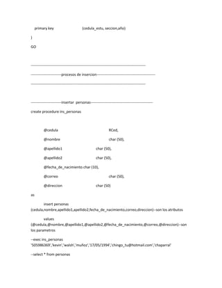 primary key                          (cedula_estu, seccion,año)

)

GO



----------------------------------------------------------------------------------------------

-------------------------procesos de insercion------------------------------------------------

----------------------------------------------------------------------------------------------



-------------------------insertar personas---------------------------------------------------

create procedure ins_personas



          @cedula                                              RCed,

          @nombre                                              char (50),

          @apellido1                                 char (50),

          @apellido2                                 char (50),

          @fecha_de_nacimiento char (10),

          @correo                                              char (50),

          @direccion                                 char (50)

as

        insert personas
(cedula,nombre,apellido1,apellido2,fecha_de_nacimiento,correo,direccion)--son los atributos

        values
(@cedula,@nombre,@apellido1,@apellido2,@fecha_de_nacimiento,@correo,@direccion)--son
los parametros

--exec ins_personas
'505986369','kevin','walsh','muñoz','17/05/1994','chingo_tu@hotmail.com','chaparral'

--select * from personas
 