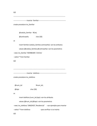 GO

-------------------------------------------------------------------------------------------------

-------------------------insertar familiar---------------------------------------------------

create procedure ins_familiar



          @cedula_familiar RCed,

          @contraseña                     char (50)

as

          insert familiar (cedula_familiar,contraseña)--son los atributos

          values (@cedula_familiar,@contraseña)--son los parametros

--exec ins_familiar '505986369','15315a'

--select * from familiar

GO



-------------------------------------------------------------------------------------------------

-------------------------insertar telefono---------------------------------------------------

create procedure ins_telefono



  @num_tel                                Rnum_tel,

  @tipo                        char (50)

as

          insert telefono (num_tel,tipo)--son los atributos

          values (@num_tel,@tipo)--son los parametros

--exec ins_telefono '24602425','Residencial'                 --son ejemplos para insertar

--select * from telefono                         --para verificar si se inserto

GO
 