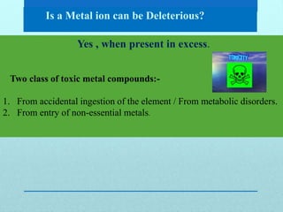 Is a Metal ion can be Deleterious?
Yes , when present in excess.
Two class of toxic metal compounds:-
1. From accidental ingestion of the element / From metabolic disorders.
2. From entry of non-essential metals.
 