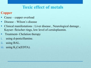 Toxic effect of metals
Copper
 Cause – copper overload
 Disease – Wilson`s disease
 Clinical manifestations : Liver disease , Neurological damage ,
Kayser- fleischer rings, low level of ceruloplasmin.
 Treatment- Chelation therapy
i. using d-penicillamine.
ii. using BAL.
iii. using K2Ca(EDTA).
 
