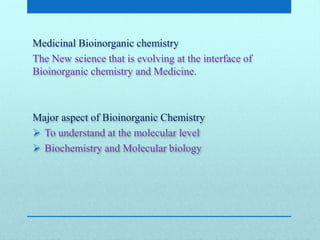 Medicinal Bioinorganic chemistry
The New science that is evolving at the interface of
Bioinorganic chemistry and Medicine.
Major aspect of Bioinorganic Chemistry
 To understand at the molecular level
 Biochemistry and Molecular biology
 