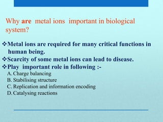 Why are metal ions important in biological
system?
Metal ions are required for many critical functions in
human being.
Scarcity of some metal ions can lead to disease.
Play important role in following :-
A. Charge balancing
B. Stabilising structure
C. Replication and information encoding
D. Catalysing reactions
 