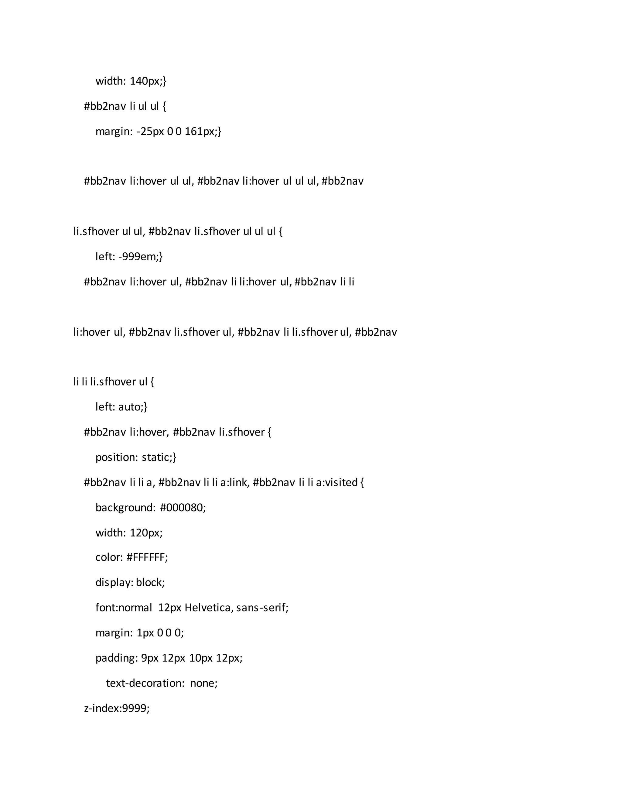 width: 140px;}
#bb2nav li ul ul {
margin: -25px 0 0 161px;}
#bb2nav li:hover ul ul, #bb2nav li:hover ul ul ul, #bb2nav
li.sfhover ul ul, #bb2nav li.sfhover ul ul ul {
left: -999em;}
#bb2nav li:hover ul, #bb2nav li li:hover ul, #bb2nav li li
li:hover ul, #bb2nav li.sfhover ul, #bb2nav li li.sfhover ul, #bb2nav
li li li.sfhover ul {
left: auto;}
#bb2nav li:hover, #bb2nav li.sfhover {
position: static;}
#bb2nav li li a, #bb2nav li li a:link, #bb2nav li li a:visited {
background: #000080;
width: 120px;
color: #FFFFFF;
display: block;
font:normal 12px Helvetica, sans-serif;
margin: 1px 0 0 0;
padding: 9px 12px 10px 12px;
text-decoration: none;
z-index:9999;
 