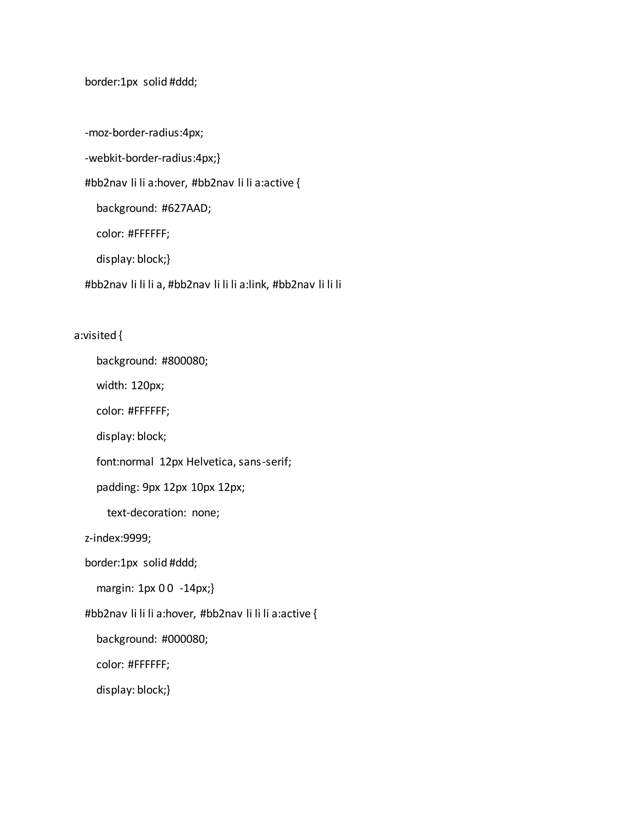 border:1px solid #ddd;
-moz-border-radius:4px;
-webkit-border-radius:4px;}
#bb2nav li li a:hover, #bb2nav li li a:active {
background: #627AAD;
color: #FFFFFF;
display: block;}
#bb2nav li li li a, #bb2nav li li li a:link, #bb2nav li li li
a:visited {
background: #800080;
width: 120px;
color: #FFFFFF;
display: block;
font:normal 12px Helvetica, sans-serif;
padding: 9px 12px 10px 12px;
text-decoration: none;
z-index:9999;
border:1px solid #ddd;
margin: 1px 0 0 -14px;}
#bb2nav li li li a:hover, #bb2nav li li li a:active {
background: #000080;
color: #FFFFFF;
display: block;}
 