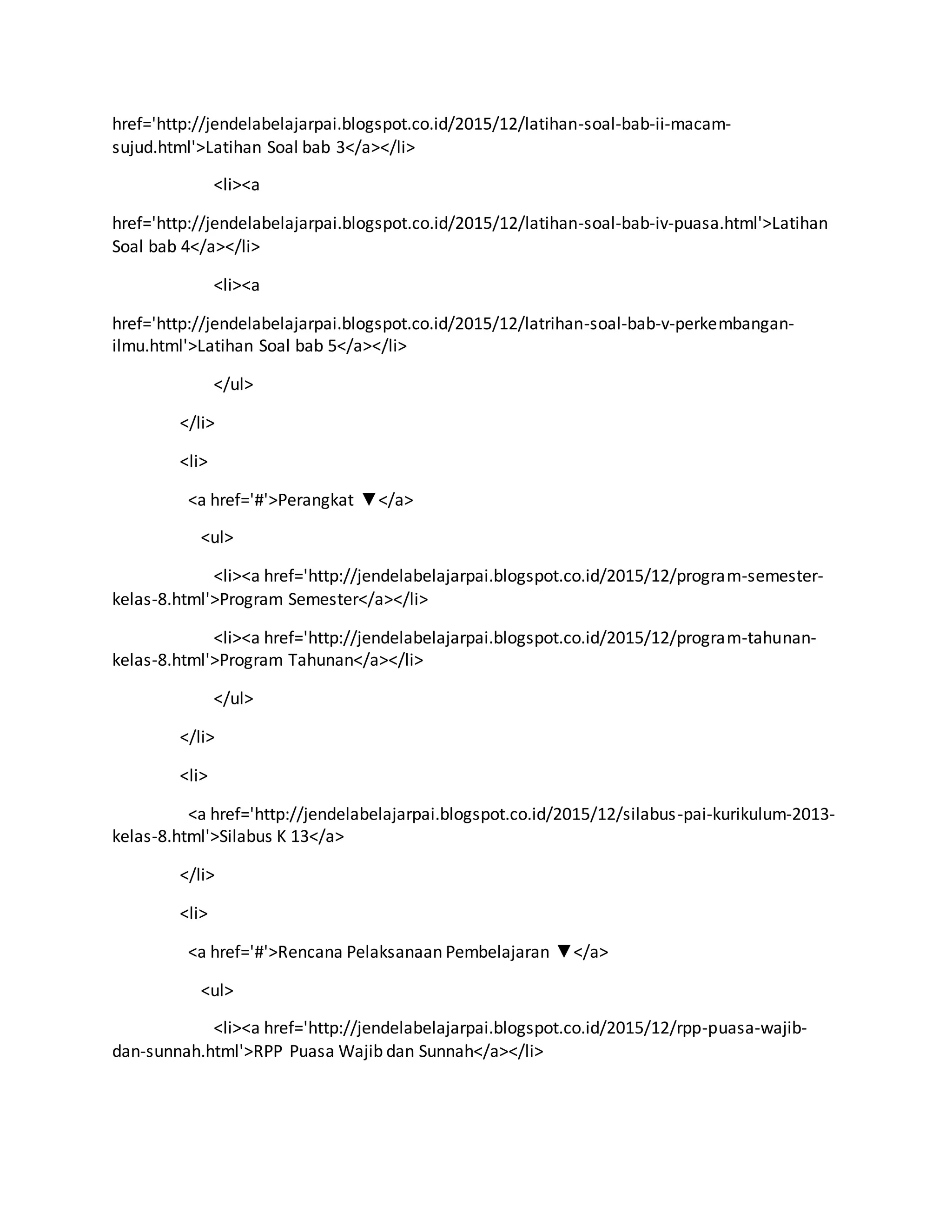 href='http://jendelabelajarpai.blogspot.co.id/2015/12/latihan-soal-bab-ii-macam-
sujud.html'>Latihan Soal bab 3</a></li>
<li><a
href='http://jendelabelajarpai.blogspot.co.id/2015/12/latihan-soal-bab-iv-puasa.html'>Latihan
Soal bab 4</a></li>
<li><a
href='http://jendelabelajarpai.blogspot.co.id/2015/12/latrihan-soal-bab-v-perkembangan-
ilmu.html'>Latihan Soal bab 5</a></li>
</ul>
</li>
<li>
<a href='#'>Perangkat ▼</a>
<ul>
<li><a href='http://jendelabelajarpai.blogspot.co.id/2015/12/program-semester-
kelas-8.html'>Program Semester</a></li>
<li><a href='http://jendelabelajarpai.blogspot.co.id/2015/12/program-tahunan-
kelas-8.html'>Program Tahunan</a></li>
</ul>
</li>
<li>
<a href='http://jendelabelajarpai.blogspot.co.id/2015/12/silabus-pai-kurikulum-2013-
kelas-8.html'>Silabus K 13</a>
</li>
<li>
<a href='#'>Rencana Pelaksanaan Pembelajaran ▼</a>
<ul>
<li><a href='http://jendelabelajarpai.blogspot.co.id/2015/12/rpp-puasa-wajib-
dan-sunnah.html'>RPP Puasa Wajib dan Sunnah</a></li>
 
