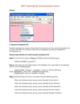PHP Tutorials By Vineet Kumar Saini

Output




2. Dynamic Dropdown list

Dynamic dropdown list means, choose items from a list at run time. Dynamic dropdown list
is used in the PHP form. Dynamic means there is database connectivity available for
the dropdown list.

Step by step solution to create dynamic dropdown list

Step 1. First of all we create a database in MySql using the following query.

       CREATE DATABASE `company`;

Step 2. After that then we create a table in the database. For create table in the database
you can use the following query.

      CREATE TABLE `company`.`employee` (`emp_id` INT(10) NOT NULL
AUTO_INCREMENT, `emp_name` VARCHAR(30) NOT NULL,
      PRIMARY KEY(`emp_id`)) ENGINE = InnoDB;

Step 3. Now we insert the values in the table using the following queries.

       insert into employee (emp_id,emp_name) values(0,'Vineet Saini');

       insert into employee (emp_id,emp_name) values(0,'Sumit Sharma');

       insert into employee (emp_id,emp_name) values(0,'Dorilal Agarwal');

       insert into employee (emp_id,emp_name) values(0,'Omveer Singh');

       insert into employee (emp_id,emp_name) values(0,'Maneesh Tewatia');
 