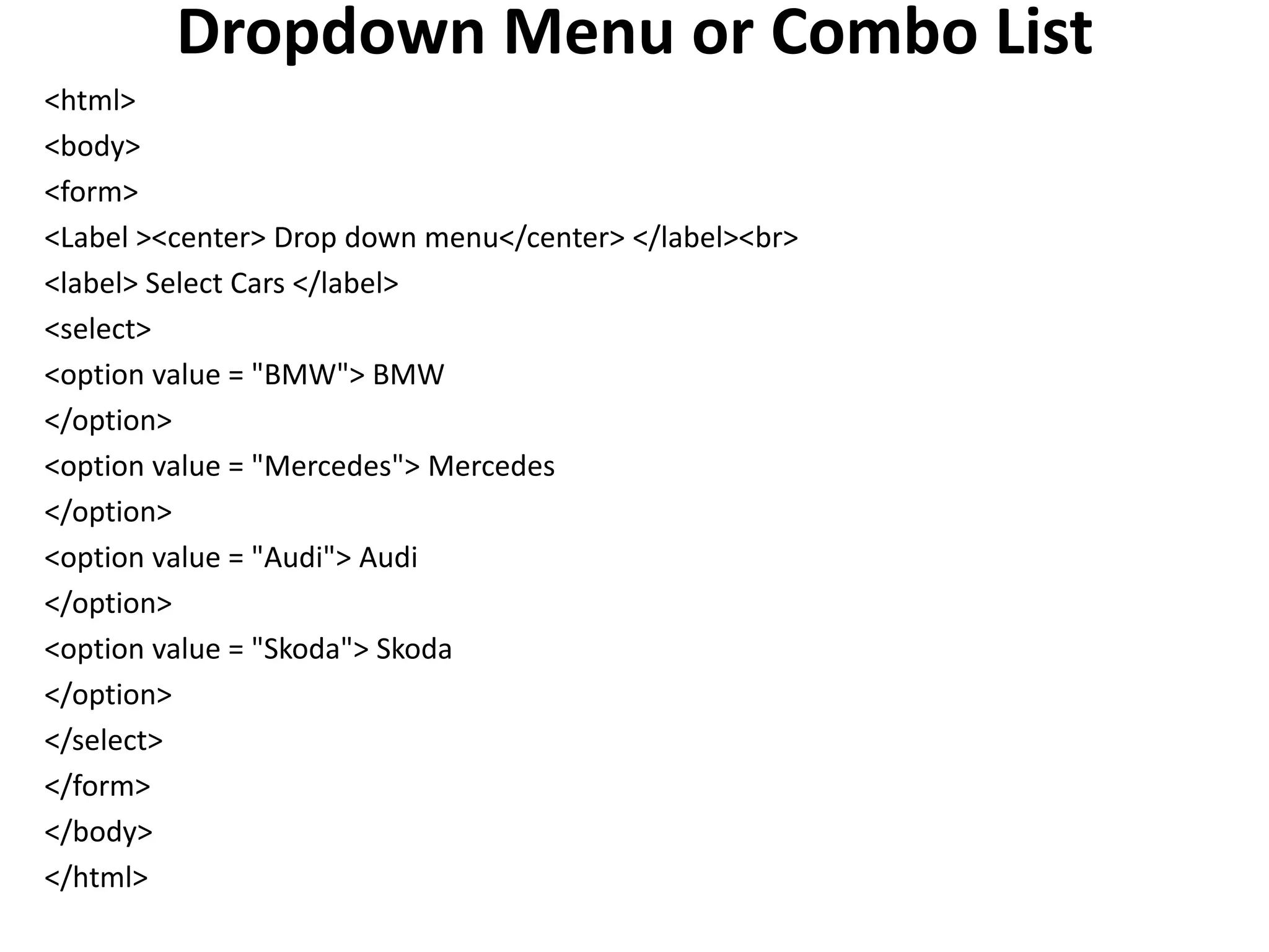 Dropdown Menu or Combo List
<html>
<body>
<form>
<Label ><center> Drop down menu</center> </label><br>
<label> Select Cars </label>
<select>
<option value = "BMW"> BMW
</option>
<option value = "Mercedes"> Mercedes
</option>
<option value = "Audi"> Audi
</option>
<option value = "Skoda"> Skoda
</option>
</select>
</form>
</body>
</html>
 