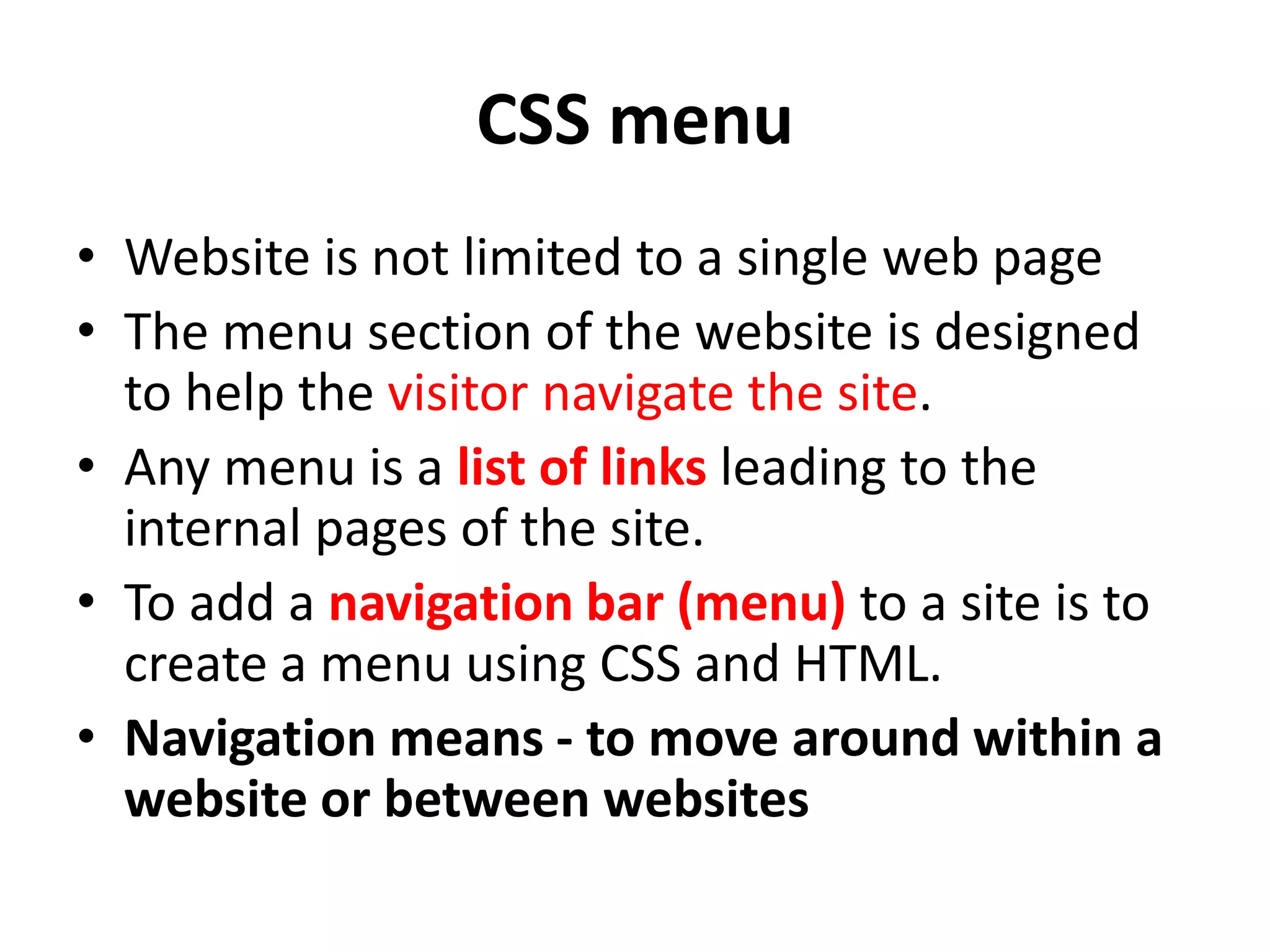 CSS menu
• Website is not limited to a single web page
• The menu section of the website is designed
to help the visitor navigate the site.
• Any menu is a list of links leading to the
internal pages of the site.
• To add a navigation bar (menu) to a site is to
create a menu using CSS and HTML.
• Navigation means - to move around within a
website or between websites
 