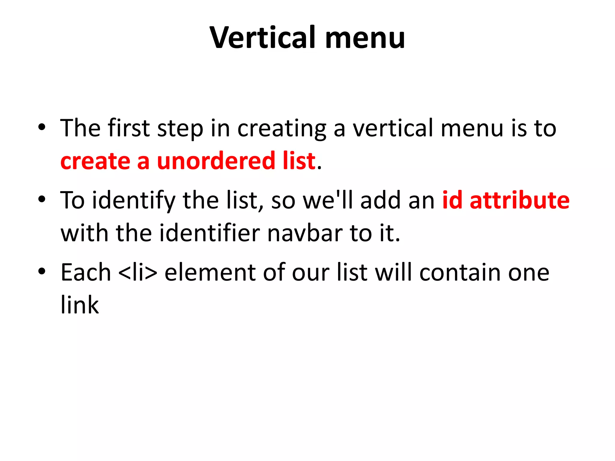 Vertical menu
• The first step in creating a vertical menu is to
create a unordered list.
• To identify the list, so we'll add an id attribute
with the identifier navbar to it.
• Each <li> element of our list will contain one
link
 