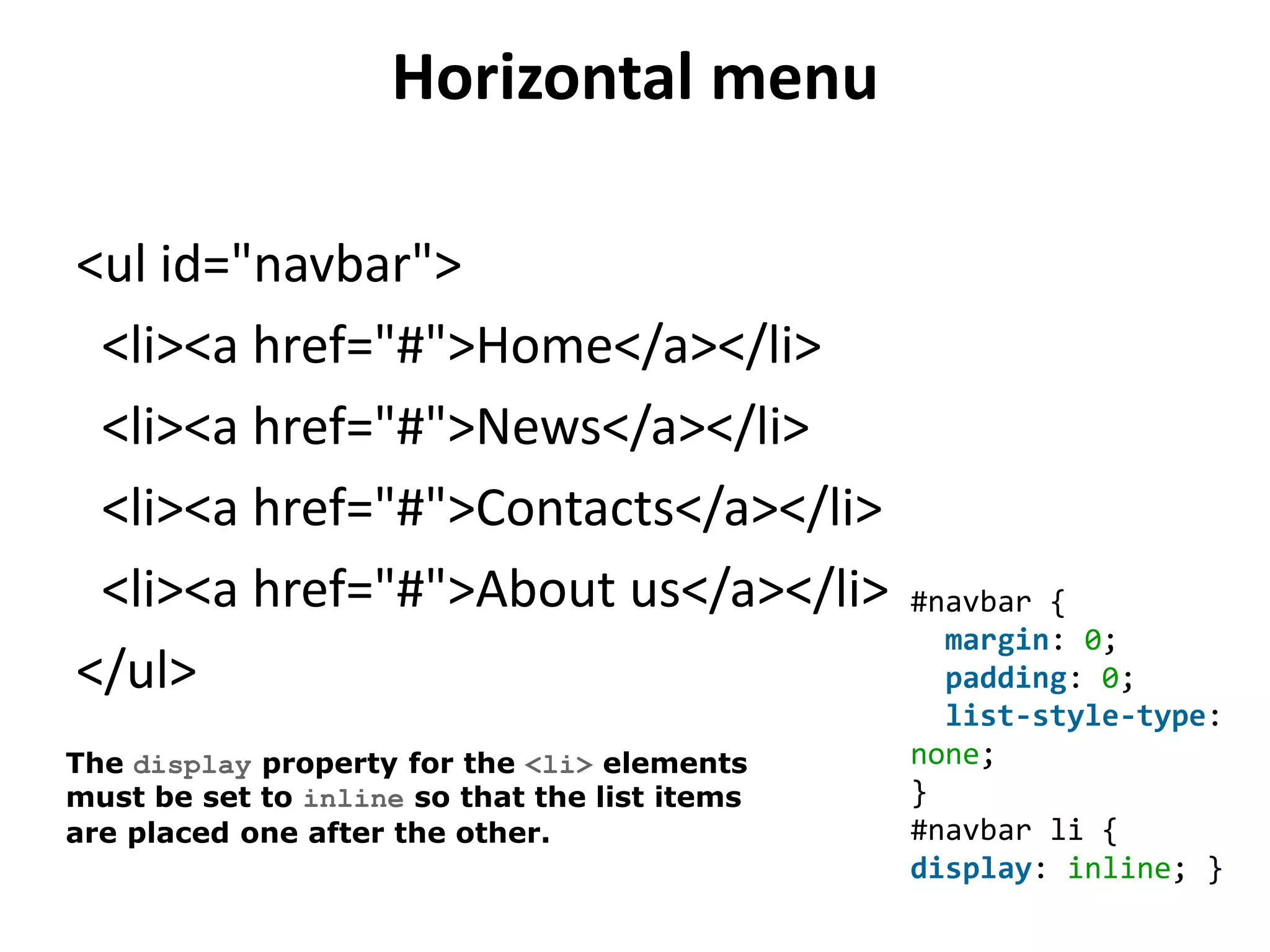 Horizontal menu
<ul id="navbar">
<li><a href="#">Home</a></li>
<li><a href="#">News</a></li>
<li><a href="#">Contacts</a></li>
<li><a href="#">About us</a></li>
</ul>
#navbar {
margin: 0;
padding: 0;
list-style-type:
none;
}
#navbar li {
display: inline; }
The display property for the <li> elements
must be set to inline so that the list items
are placed one after the other.
 