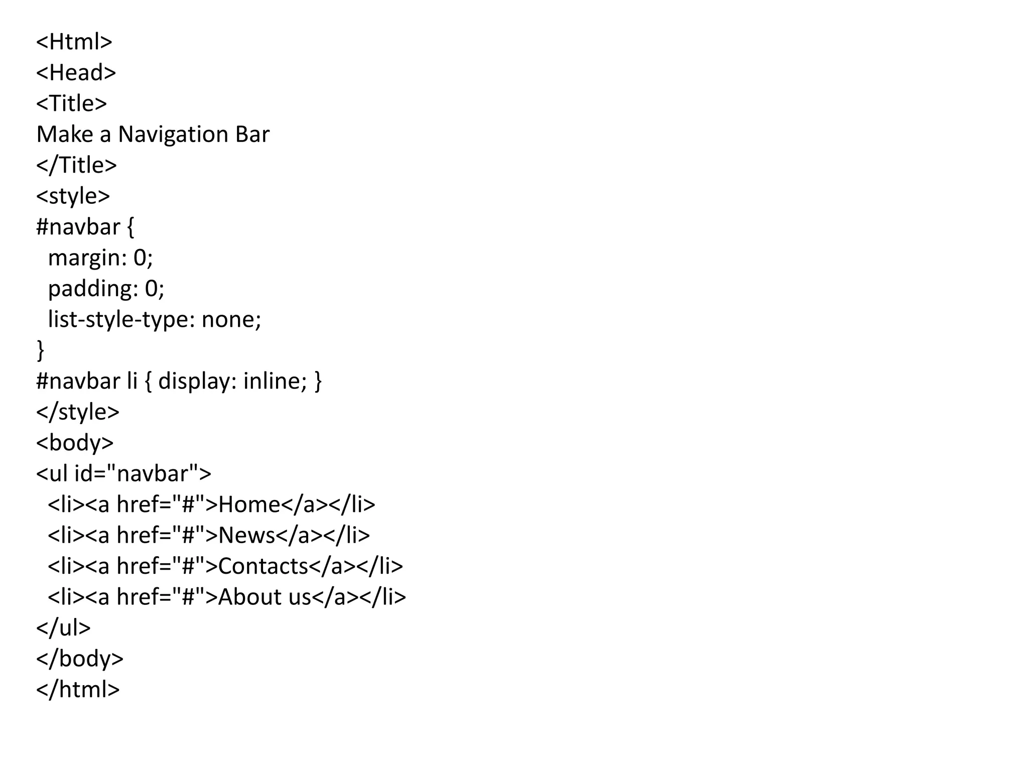<Html>
<Head>
<Title>
Make a Navigation Bar
</Title>
<style>
#navbar {
margin: 0;
padding: 0;
list-style-type: none;
}
#navbar li { display: inline; }
</style>
<body>
<ul id="navbar">
<li><a href="#">Home</a></li>
<li><a href="#">News</a></li>
<li><a href="#">Contacts</a></li>
<li><a href="#">About us</a></li>
</ul>
</body>
</html>
 