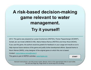 A risk-based decision-making
game relevant to water
management.
Try it yourself!
2013. This game was prepared by Louise Crochemore (IRSTEA), Florian Pappenberger (ECMWF),
Schalk Jan van Andel (UNESCO-IHE), Maria-Helena Ramos (IRSTEA) and Andy Wood (NOAA).
If you use this game, the authors would be grateful for feedback on your usage and results so as to
help improve future versions of the game and justify further development efforts. Special thanks to
Kevin Werner (NWS), a key designer of the original game on which this one is based.
Contact: maria-helena.ramos@irstea.fr
This game is part of HEPEX activities: www.hepex.org

START

General instructions: use full screen mode. Always click on the appropriate links in each slide.
Do not use Page Up, Page Down or arrow keys for scrolling.

 