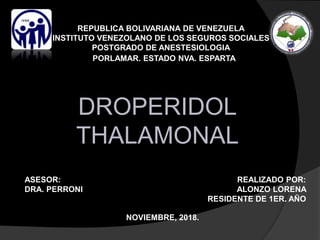 REPUBLICA BOLIVARIANA DE VENEZUELA
INSTITUTO VENEZOLANO DE LOS SEGUROS SOCIALES
POSTGRADO DE ANESTESIOLOGIA
PORLAMAR. ESTADO NVA. ESPARTA
NOVIEMBRE, 2018.
REALIZADO POR:
ALONZO LORENA
RESIDENTE DE 1ER. AÑO
ASESOR:
DRA. PERRONI
DROPERIDOL
THALAMONAL
 