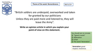 “British soldiers are underpaid, overworked and taken
for granted by our politicians
Unless they are paid more and listened to, they will
leave the Army”.
Write an opinion article in which you explain your
point of view on this statement.
Theme of the week: Remembrance
Veneration: great
respect; reverence.
You should aim to include:
 “Speech marks”
 Alliteration
 A fact
 The word ‘Veneration’
08/11/19
 
