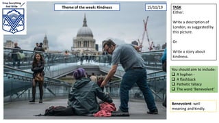 TASK
Either:
Write a description of
London, as suggested by
this picture.
Or
Write a story about
kindness.
You should aim to include:
 A hyphen -
 A flashback
 Pathetic fallacy
 The word ‘Benevolent’
Benevolent: well
meaning and kindly.
Theme of the week: Kindness 15/11/19
 