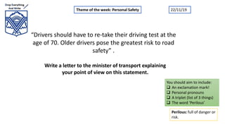“Drivers should have to re-take their driving test at the
age of 70. Older drivers pose the greatest risk to road
safety” .
Write a letter to the minister of transport explaining
your point of view on this statement.
Theme of the week: Personal Safety
Perilous: full of danger or
risk.
You should aim to include:
 An exclamation mark!
 Personal pronouns
 A triplet (list of 3 things)
 The word ‘Perilous’
22/11/19
 