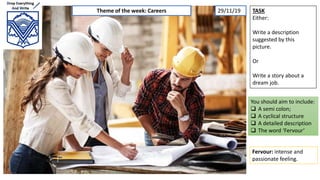 TASK
Either:
Write a description
suggested by this
picture.
Or
Write a story about a
dream job.
You should aim to include:
 A semi colon;
 A cyclical structure
 A detailed description
 The word ‘Fervour’
Fervour: intense and
passionate feeling.
Theme of the week: Careers 29/11/19
 