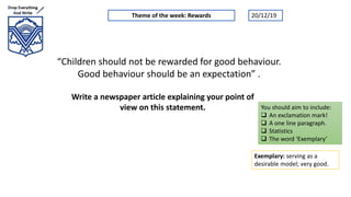 “Children should not be rewarded for good behaviour.
Good behaviour should be an expectation” .
Write a newspaper article explaining your point of
view on this statement.
Theme of the week: Rewards
Exemplary: serving as a
desirable model; very good.
You should aim to include:
 An exclamation mark!
 A one line paragraph.
 Statistics
 The word ‘Exemplary’
20/12/19
 