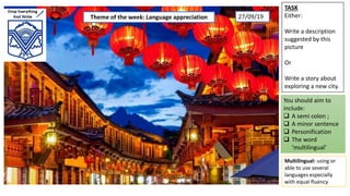 TASK
Either:
Write a description
suggested by this
picture
Or
Write a story about
exploring a new city.
You should aim to
include:
 A semi colon ;
 A minor sentence
 Personification
 The word
‘multilingual’
Multilingual: using or
able to use several
languages especially
with equal fluency
Theme of the week: Language appreciation 27/09/19
 