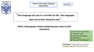 “One language sets you in a corridor for life. Two languages
open every door along the way.”.
Write a Newspaper article explaining your view on this
statement
Theme of the week: Language
Appreciation
You should aim to include:
 “Speech marks”
 A one line paragraph
 Alliteration
 The word ‘Multilingual’
04/10/19
Multilingual: using or able to use several
languages especially with equal fluency
 