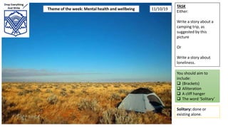 TASK
Either:
Write a story about a
camping trip, as
suggested by this
picture
Or
Write a story about
loneliness.
You should aim to
include:
 (Brackets)
 Alliteration
 A cliff hanger
 The word ‘Solitary’
Solitary: done or
existing alone.
Theme of the week: Mental health and wellbeing 11/10/19
 