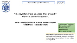 “The royal family are pointless. They are costly
irrelevant to modern society”.
Write a newspaper article in which you explain your
point of view on this statement.
Theme of the week: Cultural history
Heritage: features belonging to the culture of a
particular society, such as traditions, languages,
or buildings, which come from the past and are
still important:
You should aim to include:
 A question mark?
 An imperative
 Exaggeration
 The word ‘Heritage’
18/10/19
 
