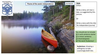 TASK
Either:
Write a story, set near a
lake, as suggested by this
picture.
Or
Write a story with the title
‘An independent journey’
You should aim to include:
 A verb sentence starter
 A minor sentence.
 Onomatopoeia
 The word ‘Audacious’
Audacious: showing a
willingness to take
surprisingly bold risks.
Theme of the week: Independence 25/10/19
 