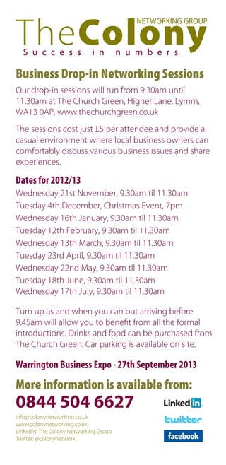 NETWORKING GROUP



  S u c c e s s              i n        n u m b e r s

Business Drop-in Networking Sessions
Our drop-in sessions will run from 9.30am until
11.30am at The Church Green, Higher Lane, Lymm,
WA13 0AP. www.thechurchgreen.co.uk
The sessions cost just £5 per attendee and provide a
casual environment where local business owners can
comfortably discuss various business issues and share
experiences.

Dates for 2012/13
Wednesday 21st November, 9.30am til 11.30am
Tuesday 4th December, Christmas Event, 7pm
Wednesday 16th January, 9.30am til 11.30am
Tuesday 12th February, 9.30am til 11.30am
Wednesday 13th March, 9.30am til 11.30am
Tuesday 23rd April, 9.30am til 11.30am
Wednesday 22nd May, 9.30am til 11.30am
Tuesday 18th June, 9.30am til 11.30am
Wednesday 17th July, 9.30am til 11.30am

Turn up as and when you can but arriving before
9.45am will allow you to beneﬁt from all the formal
introductions. Drinks and food can be purchased from
The Church Green. Car parking is available on site.

Warrington Business Expo - 27th September 2013
More information is available from:
0844 504 6627
info@colonynetworking.co.uk
www.colonynetworking.co.uk
LinkedIn: The Colony Networking Group
Twitter: @colonynetwork
 