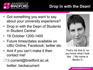 Drop in with the Dean! Got something you want to say about your university experience? Drop in with the Dean of Students in Student Central  19 October 1200-1400 Future times/dates available on UBU Online; Facebook; twitter etc And if you can’t make it then contact me! :r.currant@bradford.ac.uk 	twitter: beckacurrant That’s me that is, so you know what I look like…! My name is Becka  