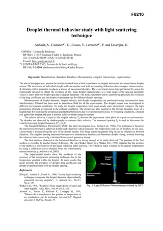 F0210
Droplet thermal behavior study with light scattering
technique
Atthasit, A., Castanet*1
, G., Biscos, Y., Lemoine*1
, F. and Lavergne, G..
ONERA – Centre de Toulouse
BP 4025, 31055 Toulouse Cedex 4, Toulouse, France
Tel:+33-0562252835 / FAX:+33-0562252583
E-mail: lavergne@onecert.fr
*1 LEMTA-UMR 7563, Avenue de la Forêt de Haye
BP 160, F-54504 Vandoeuvre-les-Nancy Cedex France
Keywords: Visualization, Standard Rainbow Thermometry, Droplet interaction, vaporization
The aim of this paper is to present the results obtained from a basic experiment on droplet interaction in a dense linear droplet
stream. The interaction of individual droplet with one another and with surrounding influences their transport characteristics.
A vibrating orifice generator produces a stream of monosized droplets. The experiments have been performed by using the
electrostatic deviator to obtain the evolution of the main droplet characteristics in a wide range of the spacing parameter
value Co (ratio between droplet spacing to droplet diameter). The basic experiment allows quantifying precisely the evolution
of the drag coefficient and the droplet evaporation rate for different droplet spacings.
Measurements of droplet diameter, droplet velocity and droplet temperature are performed using non-intrusive laser
interferometry. Ethanol has been used as simulation fluid for all the experiments. The droplet stream was investigated in
different environment conditions. To study the droplet evaporation with quasi-steady state momentum transport, the high
temperature droplets are injected in the ambient conditions. The stream was also injected in the thermal boundary layer of a
heated plate for studying the dynamical and thermal behaviors due to evaporation processes. For reacting conditions, a heated
coil ignited the droplet and gave a laminar diffusion flame along the stream.
The relative velocity is equal to the droplet velocity Vg because the experiment takes place in a quiscent environment.
The droplets are observed by shadowgraphy to measure their velocity. The measured spacing Sg is used to determine the
velocity, knowing droplet frequency f(Vg=Sg.f).
The Standard Rainbow Thermometry (SRT) has been investigated (e.g., König et al., 1986). This technique is based on
the interactions between a spherical droplet and a light ray which measures the temperature and size of droplets. In our case,
a laser beam is focused along the axis of the droplet stream. The fringe scattering pattern (Fig.1) can be observed in forward
direction. The angular spacing measured between two interference maxima can determine droplet sizing, without knowing
the refractive index accurately, calculated from optical geometry theory.
The first rainbow observed in the backward direction is strong enough to be easily detected. The position of the first
rainbow is recorded by another linear CCD array. The Airy/Walker theory (e.g. Walker J.D., 1976) explains that the position
of the rainbow is also function of the liquid refractive index and size. The refractive index is linked to the droplet temperature
by using a calibration curve obtained from the refractometry
measurements (e.g.,Atthasit et al.,2001).
The experimental results show the problems of the
accuracy of the temperature measuring technique due to the
temperature gradient within the droplet. As main results, this
paper presents the evolution of droplet drag coefficient and
droplet evaporation rate with the droplet spacing.
References
König G., Anders K., Frohn A., 1986, "A new light-scattering
technique to measure the droplet diameter of periodically
generated moving droplets", J. Aerosol Sci., Vol.17,
No.2, 157.
Walker J.D., 1976, "Rainbows from single drops of water and
other liquids", Am.J.Phys., Vol.44, No.5, 421.
Atthasit A., Biscos Y., Giuliani F., Lavergne G., 2001,
"Mesure de la température des gouttes en évaporation et
en combustion par la technique Arc-en-Ciel", Regeuil
des actes 9 FluVisu, Rouen, 79.
Fig. 1 Light Diffusion Phenomena provided by SRT
 