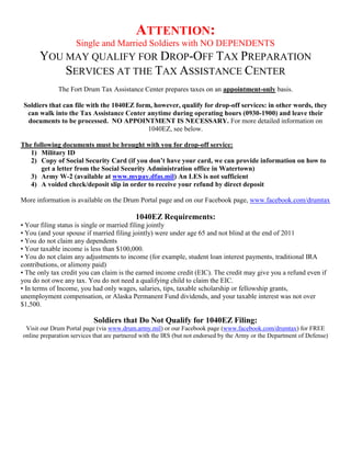 ATTENTION:
                    Single and Married Soldiers with NO DEPENDENTS
      YOU MAY QUALIFY FOR DROP-OFF TAX PREPARATION
          SERVICES AT THE TAX ASSISTANCE CENTER
             The Fort Drum Tax Assistance Center prepares taxes on an appointment-only basis.

 Soldiers that can file with the 1040EZ form, however, qualify for drop-off services: in other words, they
  can walk into the Tax Assistance Center anytime during operating hours (0930-1900) and leave their
  documents to be processed. NO APPOINTMENT IS NECESSARY. For more detailed information on
                                            1040EZ, see below.

The following documents must be brought with you for drop-off service:
   1) Military ID
   2) Copy of Social Security Card (if you don’t have your card, we can provide information on how to
       get a letter from the Social Security Administration office in Watertown)
   3) Army W-2 (available at www.mypay.dfas.mil) An LES is not sufficient
   4) A voided check/deposit slip in order to receive your refund by direct deposit

More information is available on the Drum Portal page and on our Facebook page, www.facebook.com/drumtax

                                           1040EZ Requirements:
• Your filing status is single or married filing jointly
• You (and your spouse if married filing jointly) were under age 65 and not blind at the end of 2011
• You do not claim any dependents
• Your taxable income is less than $100,000.
• You do not claim any adjustments to income (for example, student loan interest payments, traditional IRA
contributions, or alimony paid)
• The only tax credit you can claim is the earned income credit (EIC). The credit may give you a refund even if
you do not owe any tax. You do not need a qualifying child to claim the EIC.
• In terms of Income, you had only wages, salaries, tips, taxable scholarship or fellowship grants,
unemployment compensation, or Alaska Permanent Fund dividends, and your taxable interest was not over
$1,500.

                           Soldiers that Do Not Qualify for 1040EZ Filing:
 Visit our Drum Portal page (via www.drum.army.mil) or our Facebook page (www.facebook.com/drumtax) for FREE
online preparation services that are partnered with the IRS (but not endorsed by the Army or the Department of Defense)
 