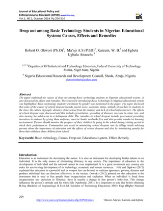 Journal of Educational Policy and
Entrepreneurial Research (JEPER) www.iiste.org
Vol.1, N0.2, October 2014. Pp 204-210
204
http://www.iiste.org/Journals/index.php/JEPER/index Okwori, Ma’aji, Kareem, and Egbeta
Drop out among Basic Technology Students in Nigerian Educational
System: Causes, Effects and Remedies
Robert O. Okwori (Ph.D)1
, Ma’aji A.S (P.hD)2
, Kareem, W. B.3
and Egbeta
Ugbalu Attaochu 4
1, 2, 3
Department Of Industrial and Technology Education, Federal University of Technology
Minna, Niger State, Nigeria
4
Nigeria Educational Research and Development Council, Sheda, Abuja, Nigeria
okworirobert@yahoo.com
Abstract
The paper explained the causes of drop out among Basic technology students in Nigerian educational system.. It
also discussed its effects and remedies. The reason for introducing Basic technology in Nigerian educational system
was highlighted. Basic technology students’ enrolment by gender was mentioned in the paper. The paper disclosed
that some of the causes of school dropout include parent socio- economic status, attitude of teachers to students in
the class, the culture of people, distance of the school from the students and lack of school infrastructure. The effects
of school dropout were discussed and this includes prostitution, spreading of diseases, increase in crime rate, and
also turning the adolescent to a delinquent child. The remedies to school dropout include government providing
incentives to students by giving them uniforms, exercise books, textbooks free and also provide conducive learning
environment. Parents should monitor the progress of their children by going to the school during visiting period to
check their performances. Communities can assist in minimizing school dropout rate by village heads advising
parents about the importance of education and the effects of school dropout and also by introducing penalty for
those that withdraw their children from school.
Keywords: Basic technology, Causes, Drop out, Educational system, Effect, Remedy
Introduction
Education is an instrument for developing the nation. It is also an instrument for developing hidden talents in an
individual. It is the only means of eliminating illiteracy in any society. The importance of education to the
development of individual and the national cannot be over emphasized. It is a great investment any country can
make for accelerating development of its technology, economic and human resources. Isife and Ogakwe (2012)
explained that education is a powerful tool or weapon that can be used to eradicate ignorance, poverty, diseases and
produce individual that can function effectively in the society. Onwuka (2012) pointed out that education is the
instrument that is used to free people from incapacitation and exclusion. When an individual is freed from
incapacitation and exclusion or illiteracy, there is usually a change in that person’s behaviour. This change
influences the person’s attitude and his whole life (Apebende, 2013). It is important to note that before obtaining
B.Eng (Bachelor of Engineering), B.Tech.Ed (Bachelor of Technology Education), HND. Engr (Higher National
 