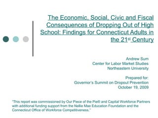 The Economic, Social, Civic and Fiscal
Consequences of Dropping Out of High
School: Findings for Connecticut Adults in
the 21st
Century
Andrew Sum
Center for Labor Market Studies
Northeastern University
Prepared for:
Governor’s Summit on Dropout Prevention
October 19, 2009
“This report was commissioned by Our Piece of the Pie® and Capital Workforce Partners
with additional funding support from the Nellie Mae Education Foundation and the
Connecticut Office of Workforce Competitiveness.”
 