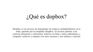 ¿Qué es dopbox?
Dropbox es un servicio de alojamiento de archivos multiplataforma en la
nube, operado por la compañía Dropbox. El servicio permite a los
usuarios almacenar y sincronizar archivos en línea y entre ordenadores y
compartir archivos y carpetas con otros usuarios y con tabletas y móviles
 
