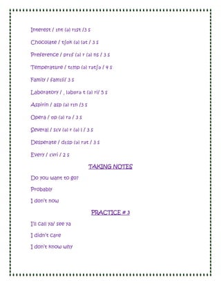 Interest / ɪnt (ə) rɪst /3 s

Chocolate / tʃɒk (ə) lət / 3 s

Preference / prɛf (ə) r (ə) ns / 3 s

Temperature / tɛmp (ə) rətʃə / 4 s

Family / famɪli/ 3 s

Laboratory / ˌ ləbɒrə t (ə) ri/ 5 s

Aspirin / asp (ə) rɪn /3 s

Opera / ɒp (ə) rə / 3 s

Several / sɛv (ə) r (ə) l / 3 s

Desperate / dɛsp (ə) rət / 3 s

Every / ɛvri / 2 s

                             TAKING NOTES

Do you want to go?

Probably

I don’t now

                               PRACTICE # 3

I’ll call ya/ see ya

I didn’t care

I don’t know why
 