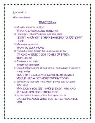 Let me do it

Give me a break

                           PRACTICE # 4

a) Whadda you doin tonight?
   WHAT ARE YOU DOING TONIGHT?
b) I duno yet. I think I’m gonna just stay home
   I DON’T KNOW YET. I THINK I’M GOING TO JUST STAY
   HOME
c) Wanna go to a movie
   WANT TO GO A MOVIE
d) I’m kind a tired. I gotta get up early, tomorrow
   I’M KIND A TIRED. I GOT TO GET UP EARLY,
   TOMORROW
e) Joo go out last night
   You go out last night
f) Yeah, I shoudna gone to bed so late. I would had a lot more
   energy today
   YEAH, I SHOULD NOT GONE TO BED SO LATE. I
   WOULD HAD A LOT MORE ENERGY TODAY
g) why doncha just take it easy then and we’ll go out some
   other time
   WHY DON’T YOU JUST TAKE IT EASY THEN AND
   WE’LL GO OUT SOME OTHER TIME
h) ok. lem me know when you’re free again, see ya
   OK. LET ME KNOW WHEN YOU’RE FREE AGAIN SEE
   YOU
 