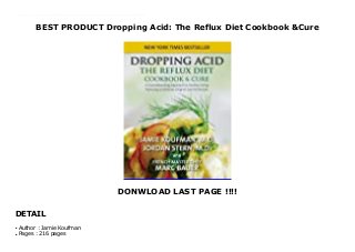 BEST PRODUCT Dropping Acid: The Reflux Diet Cookbook &Cure
DONWLOAD LAST PAGE !!!!
DETAIL
Dropping Acid: The Reflux Diet Cookbook & Cure is the first book to explain how acid reflux, particularly silent reflux, is related to dietary and lifestyle factors. It also explains how and why the reflux epidemic is related to the use of acid as a food preservative.Dr. Koufman defines the symptoms this shockingly common disease and explains why a change in diet can alleviate some of the most common symptoms. Dropping Acid offers a dietary cure for acid reflux, as well as lists of the best and worst foods for a reflux sufferer. The book’s recipes use tasty fats as flavorings, not as main ingredients; included are the recipes for tasty dishes that prove living with reflux doesn't mean living without delicious food. Click This Link To Download : https://msc.realfiedbook.com/?book=0982708319 Language : English
Author : Jamie Koufmanq
Pages : 216 pagesq
 