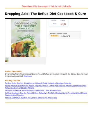Download this document if link is not clickable


Dropping Acid: The Reflux Diet Cookbook & Cure
                                                               List Price :   $29.95

                                                                   Price :
                                                                              $17.21



                                                              Average Customer Rating

                                                                               4.3 out of 5




Product Description
Dr. Jamie Koufman offers recipes and cures for Acid Reflux, proving that living with the disease does not mean
living without good food. Read more

You May Also Like
The Acid Reflux Solution: A Cookbook and Lifestyle Guide for Healing Heartburn Naturally
Natural Alternatives to Nexium, Maalox, Tagamet, Prilosec & Other Acid Blockers: What to Use to Relieve Acid
Reflux, Heartburn, and Gastric Ailments
Eating for Acid Reflux: A Handbook and Cookbook for Those with Heartburn
No More Heartburn: Stop the Pain in 30 Days--Naturally! : The Safe, Effective Way to Prevent and Heal Chronic
Gastrointestinal Disorders
If I Have Acid Reflux: Nutrition You Can Live with (Tell Me What to Eat)
 