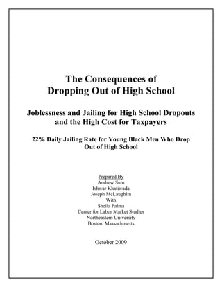 The Consequences of
Dropping Out of High School
Joblessness and Jailing for High School Dropouts
and the High Cost for Taxpayers
22% Daily Jailing Rate for Young Black Men Who Drop
Out of High School
Prepared By
Andrew Sum
Ishwar Khatiwada
Joseph McLaughlin
With
Sheila Palma
Center for Labor Market Studies
Northeastern University
Boston, Massachusetts
October 2009
 