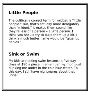 Little People
The politically correct term for midget is “little
people.” But, that's actually more derogatory
than “midget.” It makes them sound like
they're less of a person – a little person. I
think you should try to build them up a bit. I
think a much better name would be “gigantic
babies.”
Sink or Swim
My kids are taking swim lessons; a five-day
class at $90 a piece. I remember my mom just
dunking me under in the cold blue water. To
this day, I still have nightmares about that
urinal.
 