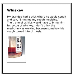Whiskey
My grandpa had a trick where he would cough
and say, “Bring me my cough medicine.”
Then, one of us kids would have to bring him
his bottle of whiskey. I don’t think the
medicine was working because somehow his
cough turned into cirrhosis.
 