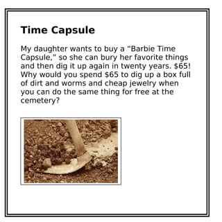 Time Capsule
My daughter wants to buy a “Barbie Time
Capsule,” so she can bury her favorite things
and then dig it up again in twenty years. $65!
Why would you spend $65 to dig up a box full
of dirt and worms and cheap jewelry when
you can do the same thing for free at the
cemetery?
 