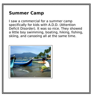 Summer Camp
I saw a commercial for a summer camp
specifically for kids with A.D.D. (Attention
Deficit Disorder). It was so nice. They showed
a little boy swimming, boating, hiking, fishing,
skiing, and canoeing all at the same time.
 