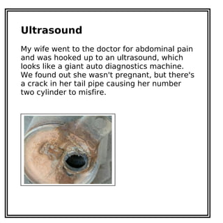 Ultrasound
My wife went to the doctor for abdominal pain
and was hooked up to an ultrasound, which
looks like a giant auto diagnostics machine.
We found out she wasn't pregnant, but there's
a crack in her tail pipe causing her number
two cylinder to misfire.
 