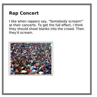 Rap Concert
I like when rappers say, “Somebody scream!”
at their concerts. To get the full effect, I think
they should shoot blanks into the crowd. Then
they'd scream.
 