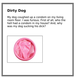 Dirty Dog
My dog coughed up a condom on my living
room floor. I was furious. First of all, who the
hell had a condom in my house? And, why
was my dog sucking his dick?
 
