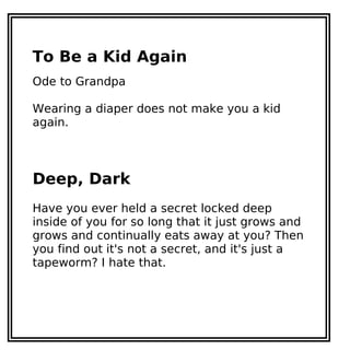 To Be a Kid Again
Ode to Grandpa
Wearing a diaper does not make you a kid
again.
Deep, Dark
Have you ever held a secret locked deep
inside of you for so long that it just grows and
grows and continually eats away at you? Then
you find out it's not a secret, and it's just a
tapeworm? I hate that.
 